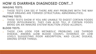 HOW IS DIARRHEA DIAGNOSED CONT…?
IMAGING TESTS.
 THESE TESTS CAN SEE IF THERE ARE ANY PROBLEMS WITH THE WAY
YOUR ORGANS ARE FORMED (STRUCTURAL ABNORMALITIES).
FASTING TESTS.
 THESE TESTS SHOW IF YOU ARE UNABLE TO DIGEST CERTAIN FOODS
(FOOD INTOLERANCE). THEY CAN ALSO TELL IF CERTAIN FOODS
BRING ON AN IMMUNE SYSTEM REACTION (FOOD ALLERGY).
BLOOD TESTS.
 THESE CAN LOOK FOR METABOLIC PROBLEMS LIKE THYROID
DISEASE, ANEMIA (LOW BLOOD COUNT), EVIDENCE OF LOW
LEVELS SUGGESTING POOR ABSORPTION, AND CELIAC DISEASE,
AMONG OTHER THINGS.
 