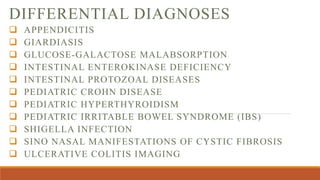 DIFFERENTIAL DIAGNOSES
 APPENDICITIS
 GIARDIASIS
 GLUCOSE-GALACTOSE MALABSORPTION
 INTESTINAL ENTEROKINASE DEFICIENCY
 INTESTINAL PROTOZOAL DISEASES
 PEDIATRIC CROHN DISEASE
 PEDIATRIC HYPERTHYROIDISM
 PEDIATRIC IRRITABLE BOWEL SYNDROME (IBS)
 SHIGELLA INFECTION
 SINO NASAL MANIFESTATIONS OF CYSTIC FIBROSIS
 ULCERATIVE COLITIS IMAGING
 