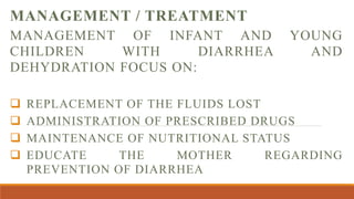 MANAGEMENT / TREATMENT
MANAGEMENT OF INFANT AND YOUNG
CHILDREN WITH DIARRHEA AND
DEHYDRATION FOCUS ON:
 REPLACEMENT OF THE FLUIDS LOST
 ADMINISTRATION OF PRESCRIBED DRUGS
 MAINTENANCE OF NUTRITIONAL STATUS
 EDUCATE THE MOTHER REGARDING
PREVENTION OF DIARRHEA
 