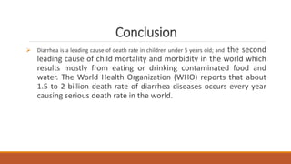 Conclusion
 Diarrhea is a leading cause of death rate in children under 5 years old; and the second
leading cause of child mortality and morbidity in the world which
results mostly from eating or drinking contaminated food and
water. The World Health Organization (WHO) reports that about
1.5 to 2 billion death rate of diarrhea diseases occurs every year
causing serious death rate in the world.
 