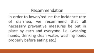 Recommendation
In order to lower/reduce the incidence rate
of diarrhea, we recommend that all
necessary preventive measures be put in
place by each and everyone. i.e. (washing
hands, drinking clean water, washing foods
properly before eating etc.)
 