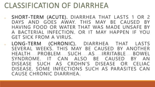 CLASSIFICATION OF DIARRHEA
 SHORT-TERM (ACUTE). DIARRHEA THAT LASTS 1 OR 2
DAYS AND GOES AWAY. THIS MAY BE CAUSED BY
HAVING FOOD OR WATER THAT WAS MADE UNSAFE BY
A BACTERIAL INFECTION. OR IT MAY HAPPEN IF YOU
GET SICK FROM A VIRUS.
 LONG-TERM (CHRONIC). DIARRHEA THAT LASTS
SEVERAL WEEKS. THIS MAY BE CAUSED BY ANOTHER
HEALTH PROBLEM SUCH AS IRRITABLE BOWEL
SYNDROME. IT CAN ALSO BE CAUSED BY AN
DISEASE SUCH AS CROHN’S DISEASE OR CELIAC
DISEASE. SOME INFECTIONS SUCH AS PARASITES CAN
CAUSE CHRONIC DIARRHEA.
 