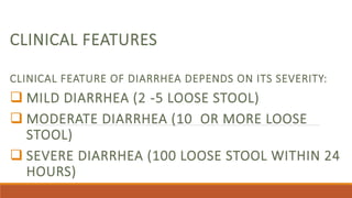 CLINICAL FEATURES
CLINICAL FEATURE OF DIARRHEA DEPENDS ON ITS SEVERITY:
 MILD DIARRHEA (2 -5 LOOSE STOOL)
 MODERATE DIARRHEA (10 OR MORE LOOSE
STOOL)
 SEVERE DIARRHEA (100 LOOSE STOOL WITHIN 24
HOURS)
 