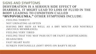 SIGNS AND SYMPTOMS
DEHYDRATION IS A SERIOUS SIDE EFFECT OF
DIARRHEA. IT MIGHT LEAD TO LOSS OF FLUID IN THE
BODY LEADING TO CONDITION CALLED
“HYPOVOLUMIA.” OTHER SYMPTOMS INCLUDE:
 FEELING THIRSTY
 NOT URINATING AS OFTEN
 HAVING DRY SKIN AS WELL AS A DRY MOUTH AND NOSTRILS
(MUCOUS MEMBRANES)
 FEELING VERY TIRED
 FEELING THAT YOU MAY PASS OUT OR FAINT (LIGHTHEADED)
 HEADACHES
 FAST HEART RATE
 SUNKEN FONTANELLE (SOFT SPOT) ON BABY'S HEAD
 