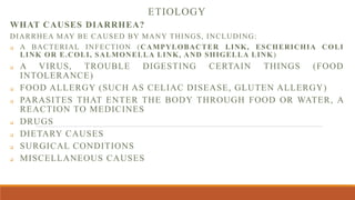 ETIOLOGY
WHAT CAUSES DIARRHEA?
DIARRHEA MAY BE CAUSED BY MANY THINGS, INCLUDING:
 A BACTERIAL INFECTION (CAMPYLOBACTER LINK, ESCHERICHIA COLI
LINK OR E.COLI, SALMONELLA LINK, AND SHIGELLA LINK)
 A VIRUS, TROUBLE DIGESTING CERTAIN THINGS (FOOD
INTOLERANCE)
 FOOD ALLERGY (SUCH AS CELIAC DISEASE, GLUTEN ALLERGY)
 PARASITES THAT ENTER THE BODY THROUGH FOOD OR WATER, A
REACTION TO MEDICINES
 DRUGS
 DIETARY CAUSES
 SURGICAL CONDITIONS
 MISCELLANEOUS CAUSES
 