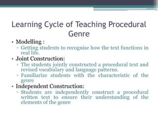 Learning Cycle of Teaching Procedural
Genre
• Modelling :
▫ Getting students to recognise how the text functions in
real life.
• Joint Construction:
▫ The students jointly constructed a procedural text and
revised vocabulary and language patterns.
▫ Familiarize students with the characteristic of the
genre
• Independent Construction:
▫ Students are independently construct a procedural
written text to ensure their understanding of the
elements of the genre
 
