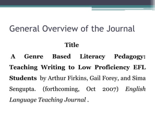 General Overview of the Journal
Title
A Genre Based Literacy Pedagogy:
Teaching Writing to Low Proficiency EFL
Students by Arthur Firkins, Gail Forey, and Sima
Sengupta. (forthcoming, Oct 2007) English
Language Teaching Journal .
 