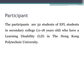 Participant
The participants are 32 students of EFL students
in secondary college (11-18 years old) who have a
Learning Disability (LD) in The Hong Kong
Polytechnic University.
 