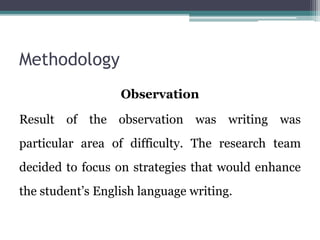 Methodology
Observation
Result of the observation was writing was
particular area of difficulty. The research team
decided to focus on strategies that would enhance
the student’s English language writing.
 