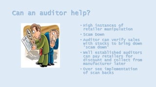 Can an auditor help?
• High instances of
retailer manipulation
• Scam Down
• Auditor can verify sales
with stocks to bring down
‘scam down’
• Well established auditors
can pay retailers for
discount and collect from
manufacturer later
• Over see implementation
of scan backs
 