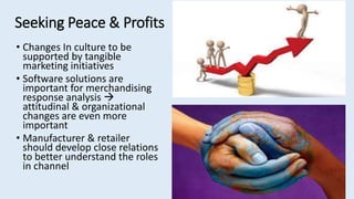 Seeking Peace & Profits
• Changes In culture to be
supported by tangible
marketing initiatives
• Software solutions are
important for merchandising
response analysis 
attitudinal & organizational
changes are even more
important
• Manufacturer & retailer
should develop close relations
to better understand the roles
in channel
 