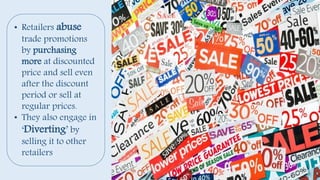 • Retailers abuse
trade promotions
by purchasing
more at discounted
price and sell even
after the discount
period or sell at
regular prices.
• They also engage in
‘Diverting’ by
selling it to other
retailers
 