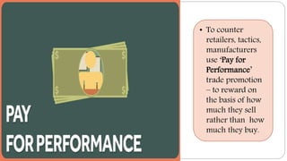 • To counter
retailers, tactics,
manufacturers
use ‘Pay for
Performance’
trade promotion
– to reward on
the basis of how
much they sell
rather than how
much they buy.
 