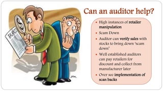 Can an auditor help?
 High instances of retailer
manipulation
 Scam Down
 Auditor can verify sales with
stocks to bring down ‘scam
down’
 Well established auditors
can pay retailers for
discount and collect from
manufacturer later
 Over see implementation of
scan backs
 