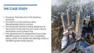 THE CASE STUDY
• Guiyang- third-tier city in the Guizhou
province.
• Located in a mountainous area,
(developable land is scarce).
• The Riverside Theatre is being designed at
the center of the old city as a new cultural
destination and business hub.
• The development is designated to provide
940,000 square meters of civic, hospitality,
office, retail, and residential offerings within a
130,000-square-meter parcel.
 