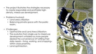 • The project illustrates the strategies necessary
to create responsible and profitable high-
density, mixed-use development.
• Problems Involved:
• Land area utilization
• Balancing private space with the public
realm.
• Challenges:
• Optimal Site and Land Area Utilization-
• The evolution from single-use to mixed-use
development unfolded as more people
desired the convenience Of fulfilling their
daily needs – living, working, and shopping–
within close proximity.
• Land optimization.
 