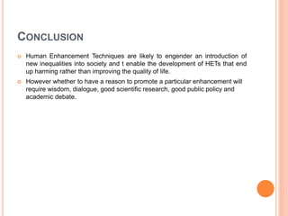 CONCLUSION
 Human Enhancement Techniques are likely to engender an introduction of
new inequalities into society and t enable the development of HETs that end
up harming rather than improving the quality of life.
 However whether to have a reason to promote a particular enhancement will
require wisdom, dialogue, good scientific research, good public policy and
academic debate.
 