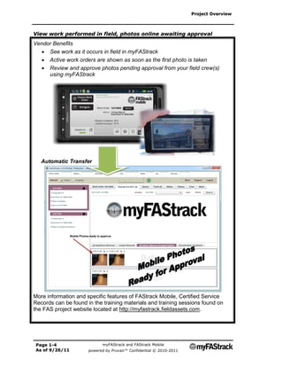 Project Overview



View work performed in field, photos online awaiting approval
Vendor Benefits
   See work as it occurs in field in myFAStrack
   Active work orders are shown as soon as the first photo is taken
   Review and approve photos pending approval from your field crew(s)
     using myFAStrack




   Automatic Transfer




More information and specific features of FAStrack Mobile, Certified Service
Records can be found in the training materials and training sessions found on
the FAS project website located at http://myfastrack.fieldassets.com.




 Page 1-4                   myFAStrack and FAStrack Mobile
 As of 9/26/11        powered by Pruvan™ Confidential © 2010-2011
 