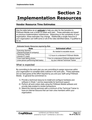 Implementation Guide




                Section 2:
 Implementation Resources
Vendor Resource Time Estimates

Use the table below as an estimate to help you plan for the transition to
FAStrack Mobile over a three (3) week work plan. These estimates are based
on previous implementation experiences. Depending on the complexity of your
organization, these estimates may change. Additionally a single resource in
your organization can fulfill some or all of the roles identified below, if qualified to
do so.

 Estimated Vendor Resources required by Role
                Role                                    Estimated effort
 Executive Sponsor
                                                   As needed to escalate issues
 (Owner/Principal of company)
 Technical Trainer
                                             1-2 hours to understand FAStrack Mobile
 (Vendor IT Lead)
 Crew Lead taking photos                  1 hour to understand FAStrack Mobile trained
 (crew person performing field tasks)          by your internal Technical Trainer

What is expected

By committing to the work plan you are committing to assign resources within
your organization to complete tasks outlined in the work plan. These estimates
are our best guess at the effort required by you and your staff using FAStrack
Mobile. In general the commitment is:

   1) Provide a technical resource to install and configure hardware and
      software in Week 1 and be responsible for technical support.
   2) Perform all work orders daily using the FAStrack Mobile software and
      provide data analyst to review transactions.
   3) Attend the training seminars with a minimum of the Technical Trainer to
      have an internal resource that can train crew members within your
      organization.




                              myFAStrack and FAStrack Mobile                  Page 2-1
                        powered by Pruvan™ Confidential © 2010-2011     As of 9/26/11
 