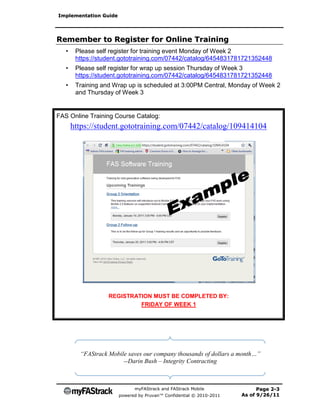 Implementation Guide




Remember to Register for Online Training
   •    Please self register for training event Monday of Week 2
        https://student.gototraining.com/07442/catalog/6454831781721352448
   •    Please self register for wrap up session Thursday of Week 3
        https://student.gototraining.com/07442/catalog/6454831781721352448
   •    Training and Wrap up is scheduled at 3:00PM Central, Monday of Week 2
        and Thursday of Week 3


FAS Online Training Course Catalog:
       https://student.gototraining.com/07442/catalog/109414104




                   REGISTRATION MUST BE COMPLETED BY:
                            FRIDAY OF WEEK 1




         “FAStrack Mobile saves our company thousands of dollars a month…”
                        --Darin Bush – Integrity Contracting



                             myFAStrack and FAStrack Mobile                Page 2-3
                       powered by Pruvan™ Confidential © 2010-2011   As of 9/26/11
 