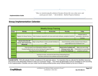 “Once we started using the solution it became obvious this was a time saver, and
  Implementation Guide
                                                      easily pays for itself…” –Kevin Barbot – Barbot Property Solutions



Group Implementation Calendar


                                                           Weekly Group Training
    Group              Monday                      Tuesday                 Wednesday                     Thursday                        Friday

                                                                                                                                   Prepare team to
    Week 1    Register for Group Training   Order hardware required for all crews and install software, complete checklists    participate, identify Key
                                                                                                                                       Contacts

                Attend online Kick-Off
                                            Begin using software in field, provide feedback to      Email Checklists and Key Contact list by Friday to
    Week 2    Session, 3pm Central Time
                                                                   FAS                                   support@fasconnect.fieldassets.com
                     (Required)

                           Train all crews to use FASmobile2 software in field                   Attend online Feedback and   Make sure your using
    Week 3            Provide feedback and use online training and support tools at                 Followup session, 3pm   FASmobile2 to successfully
                                     http://fasconnect.fieldassets.com                             Central Time (Optional)     complete work plan

                                                    Summary to team, and prep for Next Group Onboarding Group
    Summary
                                                      End Users continue to use software and provide feedback

PLEASE NOTE: FAS will evaluate Vendor compliance to the work plan above. It is imperative that you allocate the identified resources
and commit to the deliverable timelines to keep your scorecard “Green”. This means all deliverables must be completed on time according
to the Implementation Checklist, and your crews must be taking certified photos using FAStrack Mobile by the end of Week 3.


                                                    myFAStrack and FAStrack Mobile powered by Pruvan™                                              Page 2-5
                                                                 Confidential © 2010-2011                                      As of 9/26/11
 