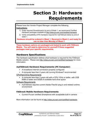 Implementation Guide




                     Section 3: Hardware
                           Requirements
Please have the Vendor Project Manager complete the following.
Instructions:
   1) Order required Smartphone(s) by end of Week 1, we recommend Certified
      Hardware packages available at http://sites.pruvan.com/certified-hardware
   2) Verify compatibility of PC hardware required for myFAStrack below by end of
      week 1.
Hardware should be ordered in Week 1, Received in Week 2, and ready for
                 use no later than Monday of Week 3

These hardware options are packaged and tested to work with FAStrack
Mobile. You will need to determine for yourself if these suggested
packages meet your specific requirements.


Hardware Specifications
The hardware specification defines what hardware is required for the FAStrack
Mobile solution. Please see http://sites.pruvan.com/certified-hardware for more
information.

myFAStrack Hardware Requirements (PC Computer)
   • A broadband internet connection properly configured
   • A computer less than 2 years old running Windows7 recommended
CPU/Hard Drive Requirements
   • A computer less than 2 years old with a CPU 1GHz or better, with 2GB
      RAM or better and 50GB of available hard drive space
Software Requirements
   • myFAStrack requires current Adobe Flex/Air plug in and related runtime
      environment

FAStrack Mobile Hardware Requirements
  • Current Pruvan certified Smartphone with acceptable built in camera

More information can be found at http://sites.pruvan.com/certified-hardware.




                             myFAStrack and FAStrack Mobile                Page 3-1
                       powered by Pruvan™ Confidential © 2010-2011   As of 9/26/11
 