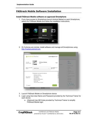 Implementation Guide




FAStrack Mobile Software Installation

Install FAStrack Mobile software on approved Smartphone
  1. If you have access to Smartphone launch Android Market on each Smartphone,
     search for FAStrack Mobile and follow the installation instructions.




  2. Or if phones are remote, install software and manage all Smartphones using
     http://market.android.com.




  3. Launch FAStrack Mobile on Smartphone device
  4. Login using Sub-User-Name and Password provided by the Technical Trainer for
     each device
        a. (Optional) Use QR Code provided by Technical Trainer to simplify
            FAStrack Mobile login




                             myFAStrack and FAStrack Mobile                Page 4-3
                       powered by Pruvan™ Confidential © 2010-2011   As of 9/26/11
 