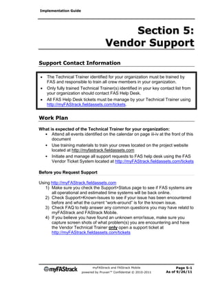 Implementation Guide




                                          Section 5:
                                     Vendor Support
Support Contact Information

   The Technical Trainer identified for your organization must be trained by
    FAS and responsible to train all crew members in your organization.
   Only fully trained Technical Trainer(s) identified in your key contact list from
    your organization should contact FAS Help Desk.
   All FAS Help Desk tickets must be manage by your Technical Trainer using
    http://myFAStrack.fieldassets.com/tickets.


Work Plan

What is expected of the Technical Trainer for your organization:
  • Attend all events identified on the calendar on page iii-iv at the front of this
      document
  • Use training materials to train your crews located on the project website
      located at http://myfastrack.fieldassets.com
  • Initiate and manage all support requests to FAS help desk using the FAS
      Vendor Ticket System located at http://myFAStrack.fieldassets.com/tickets

Before you Request Support

Using http://myFAStrack.fieldassets.com
   1) Make sure you check the Support>Status page to see if FAS systems are
      all operational and estimated time systems will be back online.
   2) Check Support>Known-Issues to see if your issue has been encountered
      before and what the current “work-around” is for the known issue.
   3) Check FAQ to help answer any common questions you may have relatd to
      myFAStrack and FAStrack Mobile.
   4) If you believe you have found an unknown error/issue, make sure you
      capture screen shots of what problem(s) you are encountering and have
      the Vendor Technical Trainer only open a support ticket at
      http://myFAStrack.fieldassets.com/tickets




                             myFAStrack and FAStrack Mobile                 Page 5-1
                       powered by Pruvan™ Confidential © 2010-2011    As of 9/26/11
 