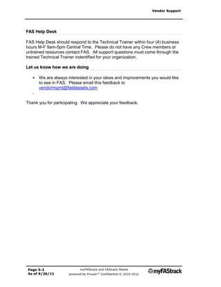 Vendor Support




FAS Help Desk

FAS Help Desk should respond to the Technical Trainer within four (4) business
hours M-F 9am-5pm Central Time. Please do not have any Crew members or
untrained resources contact FAS. All support questions must come through the
trained Technical Trainer indentified for your organization.

Let us know how we are doing

   •   We are always interested in your ideas and improvements you would like
       to see in FAS. Please email this feedback to
       vendormgmt@fieldassets.com
   .

Thank you for participating. We appreciate your feedback.




Page 5-2                    myFAStrack and FAStrack Mobile
As of 9/26/11         powered by Pruvan™ Confidential © 2010-2011
 