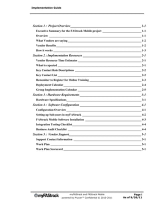 Implementation Guide




Section 1 : Project Overview _____________________________________________ 1-1
   Executive Summary for the FAStrack Mobile project ___________________________ 1-1
   Overview ________________________________________________________________ 1-1
   What Vendors are saying ___________________________________________________ 1-2
   Vendor Benefits ___________________________________________________________ 1-2
   How it works _____________________________________________________________ 1-3
Section 2 : Implementation Resources _____________________________________ 2-1
   Vendor Resource Time Estimates ____________________________________________ 2-1
   What is expected __________________________________________________________ 2-1
   Key Contact Role Descriptions ______________________________________________ 2-2
   Key Contact List __________________________________________________________ 2-2
   Remember to Register for Online Training ____________________________________ 2-3
   Deployment Calendar ______________________________________________________ 2-4
   Group Implementation Calendar ____________________________________________ 2-5
Section 3 : Hardware Requirements _______________________________________ 3-1
   Hardware Specifications____________________________________________________ 3-1
Section 4 : Software Configuration _______________________________________ 4-1
   Configuration Overview ____________________________________________________ 4-1
   Setting up Sub-users in myFAStrack _________________________________________ 4-2
   FAStrack Mobile Software Installation _______________________________________ 4-3
   Integration Testing Checklist ________________________________________________ 4-4
   Business Audit Checklist ___________________________________________________ 4-4
Section 5 : Vendor Support ______________________________________________ 5-1
   Support Contact Information _______________________________________________ 5-1
   Work Plan _______________________________________________________________ 5-1
   Work Plan Scorecard ______________________________________________________ 5-1




                             myFAStrack and FAStrack Mobile                  Page i
                       powered by Pruvan™ Confidential © 2010-2011   As of 9/26/11
 