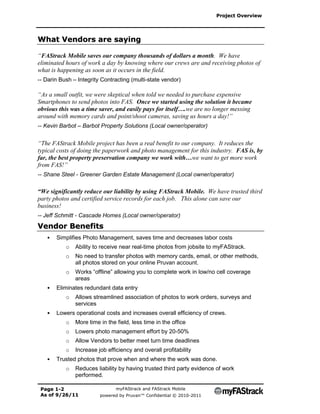 Project Overview




What Vendors are saying

“FAStrack Mobile saves our company thousands of dollars a month. We have
eliminated hours of work a day by knowing where our crews are and receiving photos of
what is happening as soon as it occurs in the field.
-- Darin Bush – Integrity Contracting (multi-state vendor)

“As a small outfit, we were skeptical when told we needed to purchase expensive
Smartphones to send photos into FAS. Once we started using the solution it became
obvious this was a time saver, and easily pays for itself….we are no longer messing
around with memory cards and point/shoot cameras, saving us hours a day!”
-- Kevin Barbot – Barbot Property Solutions (Local owner/operator)


“The FAStrack Mobile project has been a real benefit to our company. It reduces the
typical costs of doing the paperwork and photo management for this industry. FAS is, by
far, the best property preservation company we work with…we want to get more work
from FAS!”
-- Shane Steel - Greener Garden Estate Management (Local owner/operator)

“We significantly reduce our liability by using FAStrack Mobile. We have trusted third
party photos and certified service records for each job. This alone can save our
business!
-- Jeff Schmitt - Cascade Homes (Local owner/operator)
Vendor Benefits
   •   Simplifies Photo Management, saves time and decreases labor costs
           o   Ability to receive near real-time photos from jobsite to myFAStrack.
           o   No need to transfer photos with memory cards, email, or other methods,
               all photos stored on your online Pruvan account.
           o   Works “offline” allowing you to complete work in low/no cell coverage
               areas
   •   Eliminates redundant data entry
           o   Allows streamlined association of photos to work orders, surveys and
               services
   •   Lowers operational costs and increases overall efficiency of crews.
           o   More time in the field, less time in the office
           o   Lowers photo management effort by 20-50%
           o   Allow Vendors to better meet turn time deadlines
           o   Increase job efficiency and overall profitability
   •   Trusted photos that prove when and where the work was done.
           o   Reduces liability by having trusted third party evidence of work
               performed.

 Page 1-2                       myFAStrack and FAStrack Mobile
 As of 9/26/11           powered by Pruvan™ Confidential © 2010-2011
 