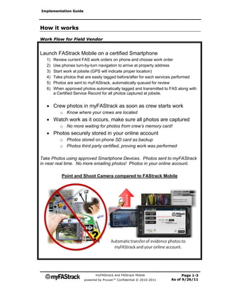 Implementation Guide




How it works

Work Flow for Field Vendor


Launch FAStrack Mobile on a certified Smartphone
   1)   Review current FAS work orders on phone and choose work order
   2)   Use phones turn-by-turn navigation to arrive at property address
   3)   Start work at jobsite (GPS will indicate proper location)
   4)   Take photos that are easily tagged before/after for each services performed
   5)   Photos are sent to myFAStrack, automatically queued for review
   6)   When approved photos automatically tagged and transmitted to FAS along with
        a Certified Service Record for all photos captured at jobsite.


    Crew photos in myFAStrack as soon as crew starts work
           o Know where your crews are located
    Watch work as it occurs, make sure all photos are captured
           o No more waiting for photos from crew’s memory card!
    Photos securely stored in your online account
           o Photos stored on phone SD card as backup
           o Photos third party certified, proving work was performed

Take Photos using approved Smartphone Devices. Photos sent to myFAStrack
in near real time. No more emailing photos! Photos in your online account.

            Point and Shoot Camera compared to FAStrack Mobile




                              myFAStrack and FAStrack Mobile                Page 1-3
                        powered by Pruvan™ Confidential © 2010-2011   As of 9/26/11
 