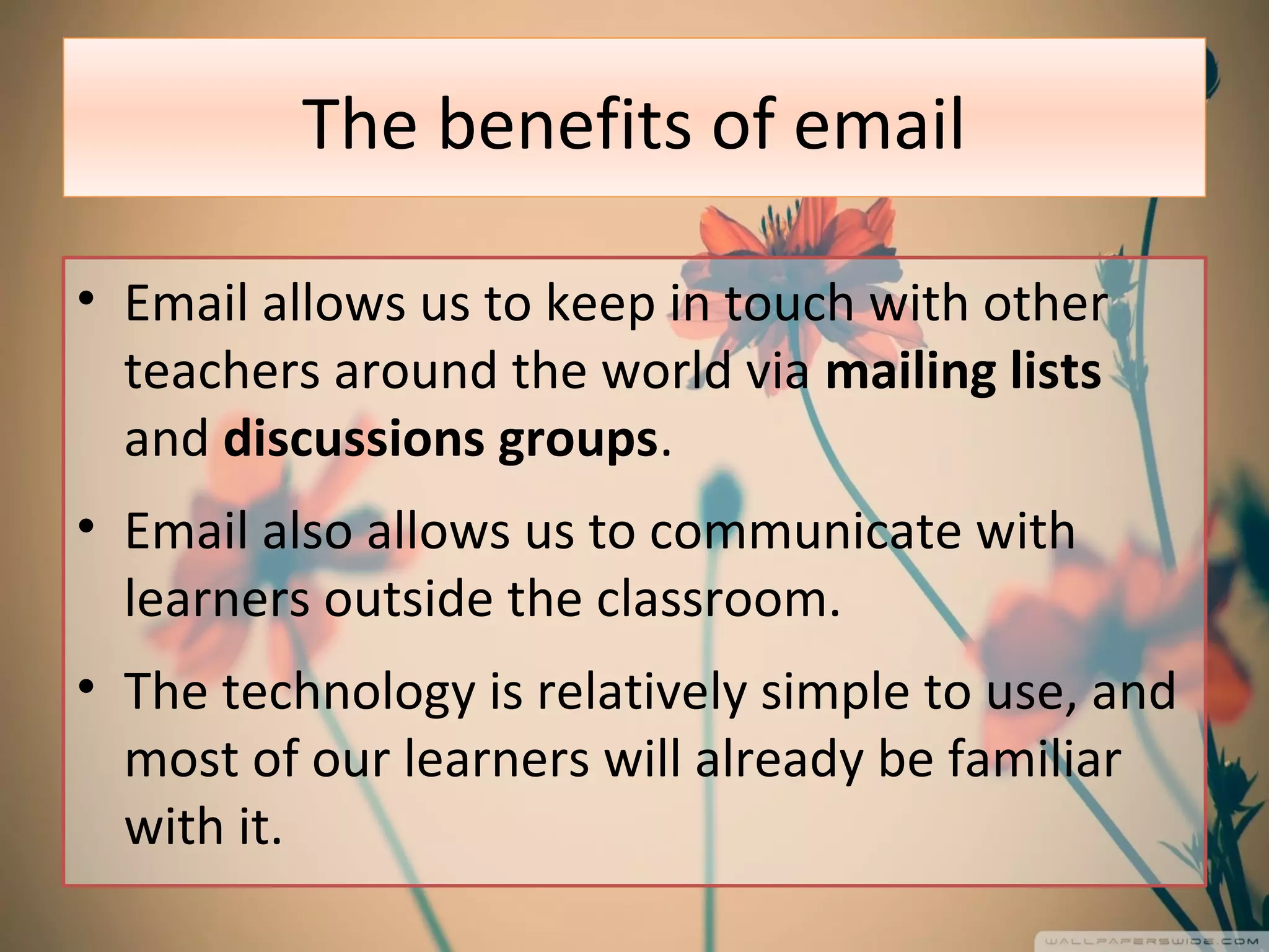 The benefits of email
• Email allows us to keep in touch with other
teachers around the world via mailing lists
and discussions groups.
• Email also allows us to communicate with
learners outside the classroom.
• The technology is relatively simple to use, and
most of our learners will already be familiar
with it.
 