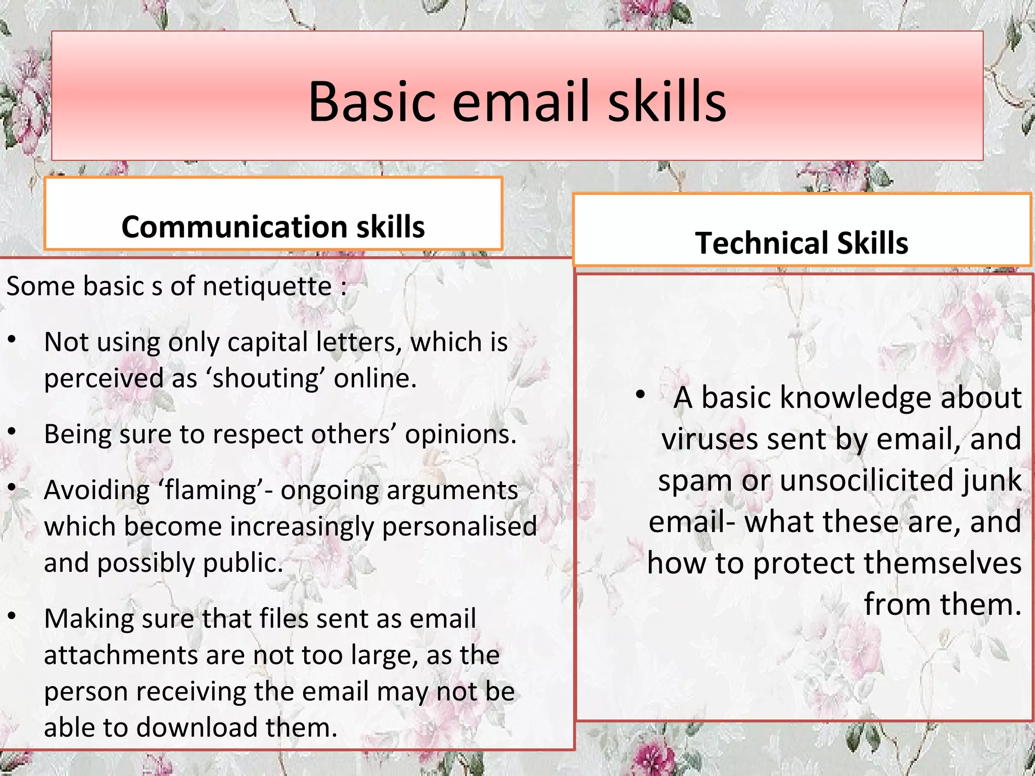 Basic email skills
Communication skills
Some basic s of netiquette :
• Not using only capital letters, which is
perceived as ‘shouting’ online.
• Being sure to respect others’ opinions.
• Avoiding ‘flaming’- ongoing arguments
which become increasingly personalised
and possibly public.
• Making sure that files sent as email
attachments are not too large, as the
person receiving the email may not be
able to download them.
Technical Skills
• A basic knowledge about
viruses sent by email, and
spam or unsocilicited junk
email- what these are, and
how to protect themselves
from them.
 