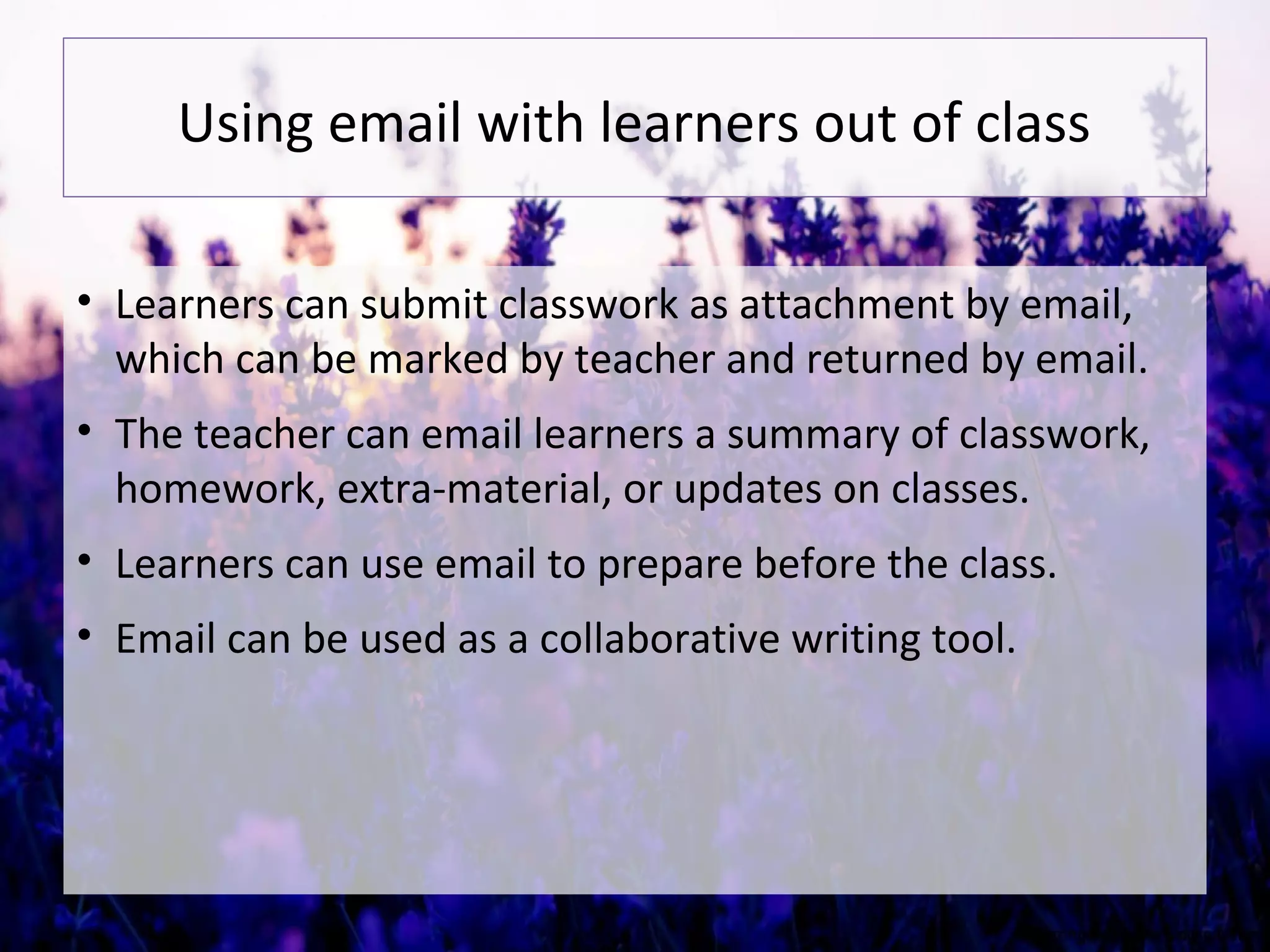 Using email with learners out of class
• Learners can submit classwork as attachment by email,
which can be marked by teacher and returned by email.
• The teacher can email learners a summary of classwork,
homework, extra-material, or updates on classes.
• Learners can use email to prepare before the class.
• Email can be used as a collaborative writing tool.
 