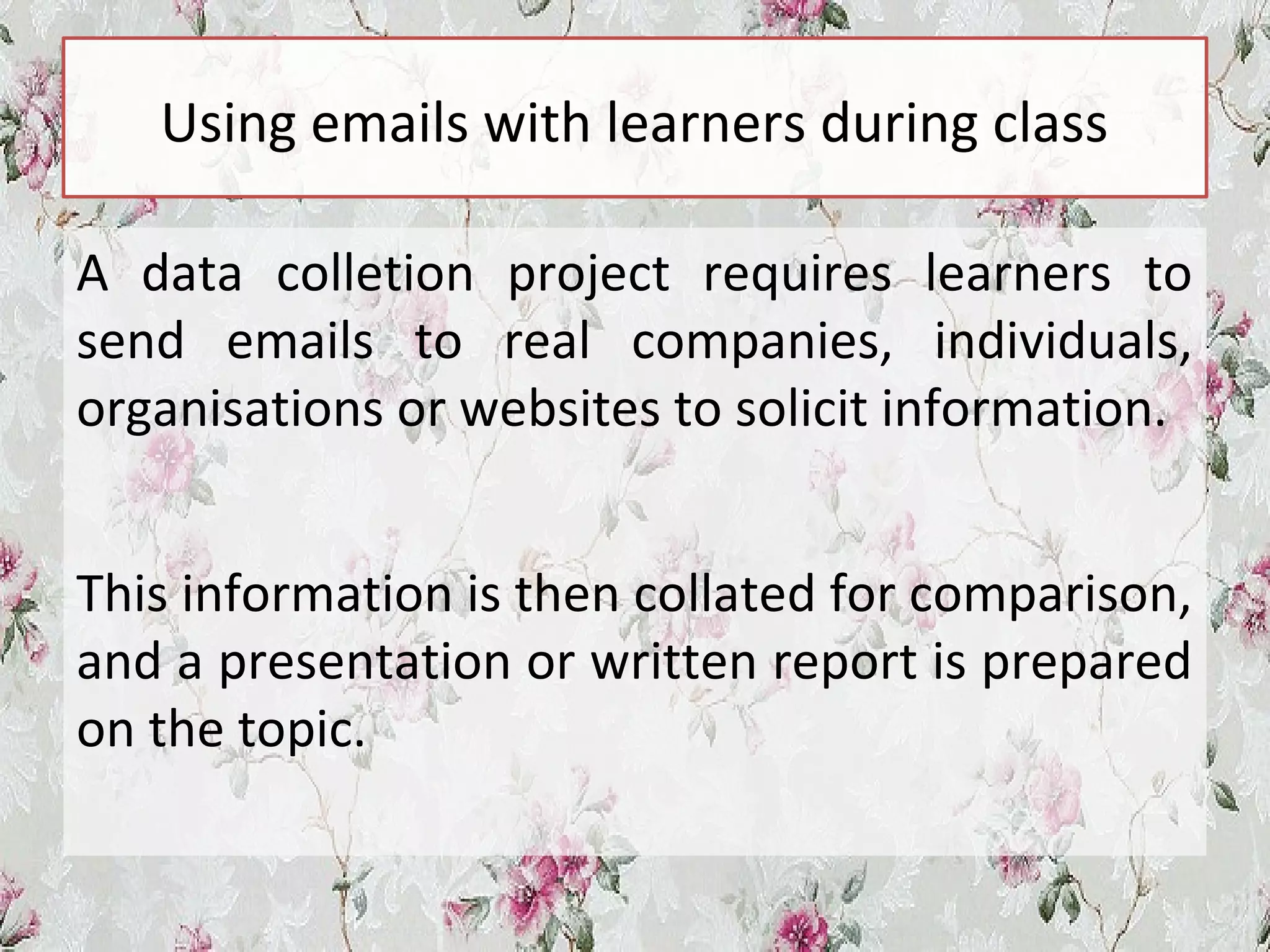 Using emails with learners during class
A data colletion project requires learners to
send emails to real companies, individuals,
organisations or websites to solicit information.
This information is then collated for comparison,
and a presentation or written report is prepared
on the topic.
 