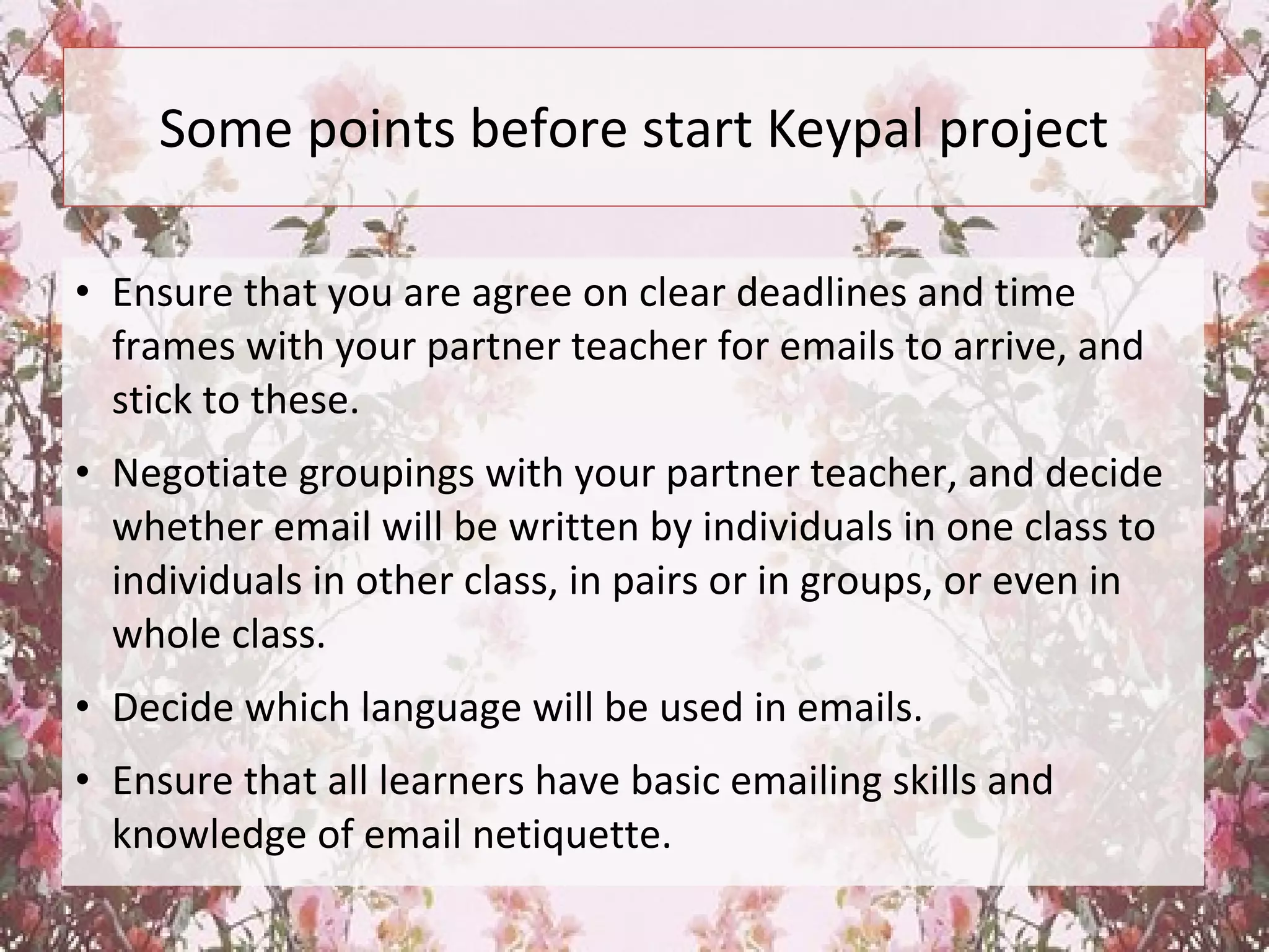 Some points before start Keypal project
• Ensure that you are agree on clear deadlines and time
frames with your partner teacher for emails to arrive, and
stick to these.
• Negotiate groupings with your partner teacher, and decide
whether email will be written by individuals in one class to
individuals in other class, in pairs or in groups, or even in
whole class.
• Decide which language will be used in emails.
• Ensure that all learners have basic emailing skills and
knowledge of email netiquette.
 