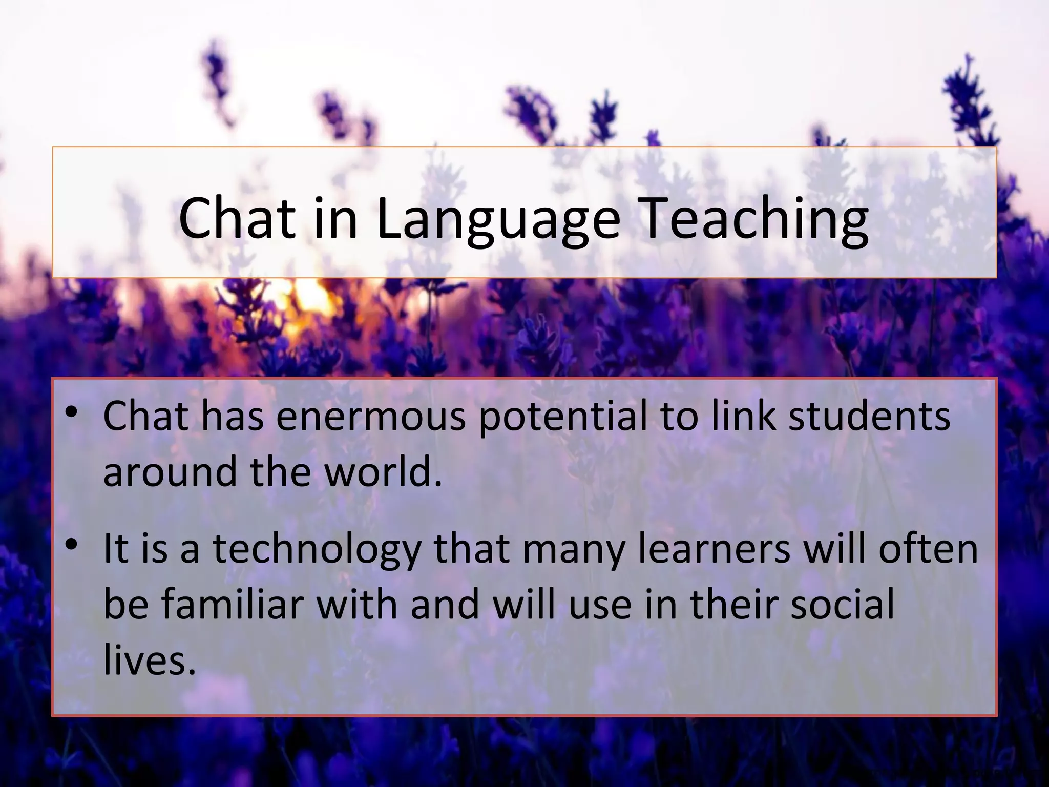 Chat in Language Teaching
• Chat has enermous potential to link students
around the world.
• It is a technology that many learners will often
be familiar with and will use in their social
lives.
 