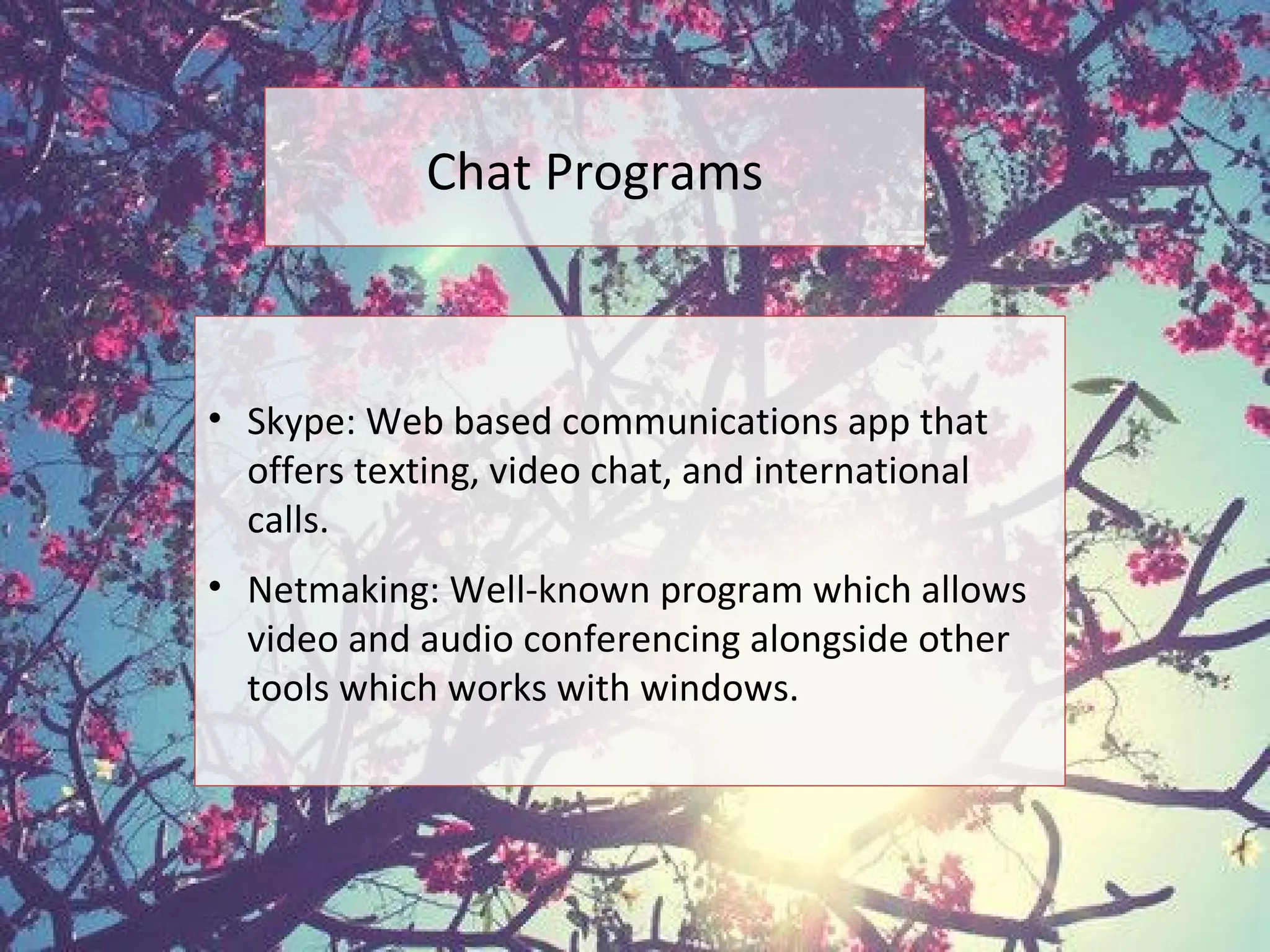 Chat Programs
• Skype: Web based communications app that
offers texting, video chat, and international
calls.
• Netmaking: Well-known program which allows
video and audio conferencing alongside other
tools which works with windows.
 
