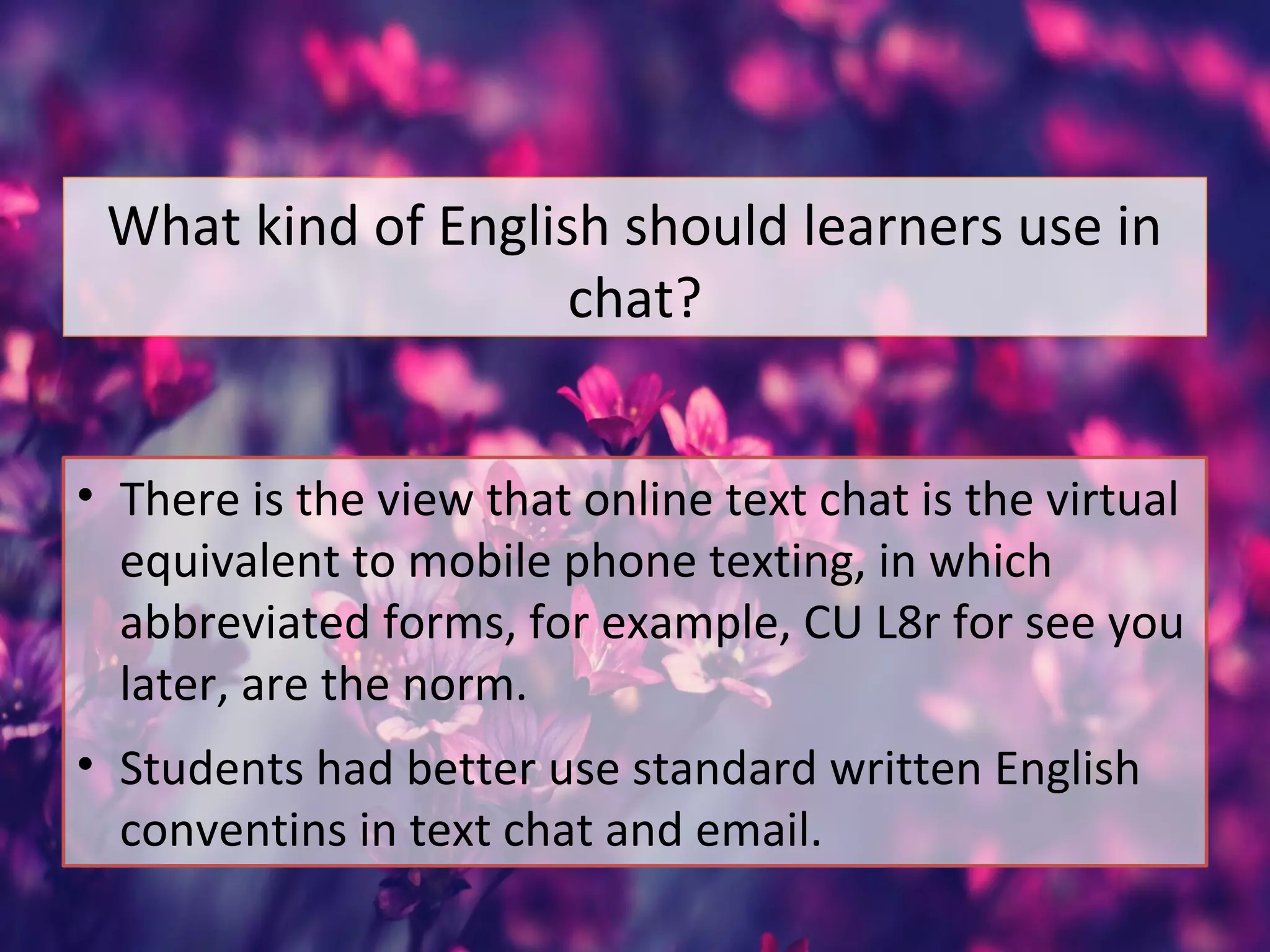 What kind of English should learners use in
chat?
• There is the view that online text chat is the virtual
equivalent to mobile phone texting, in which
abbreviated forms, for example, CU L8r for see you
later, are the norm.
• Students had better use standard written English
conventins in text chat and email.
 
