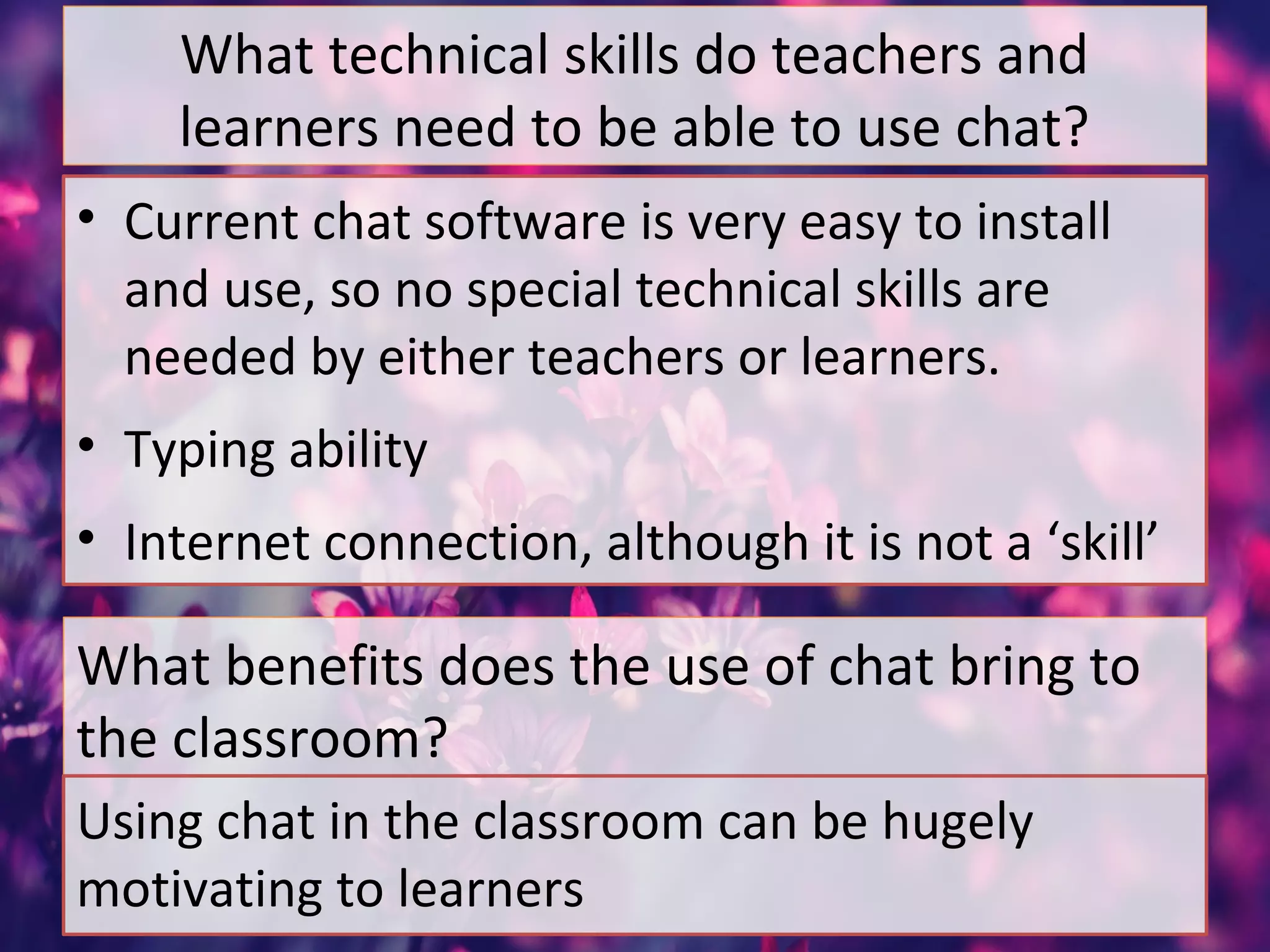 What technical skills do teachers and
learners need to be able to use chat?
• Current chat software is very easy to install
and use, so no special technical skills are
needed by either teachers or learners.
• Typing ability
• Internet connection, although it is not a ‘skill’
What benefits does the use of chat bring to
the classroom?
Using chat in the classroom can be hugely
motivating to learners
 