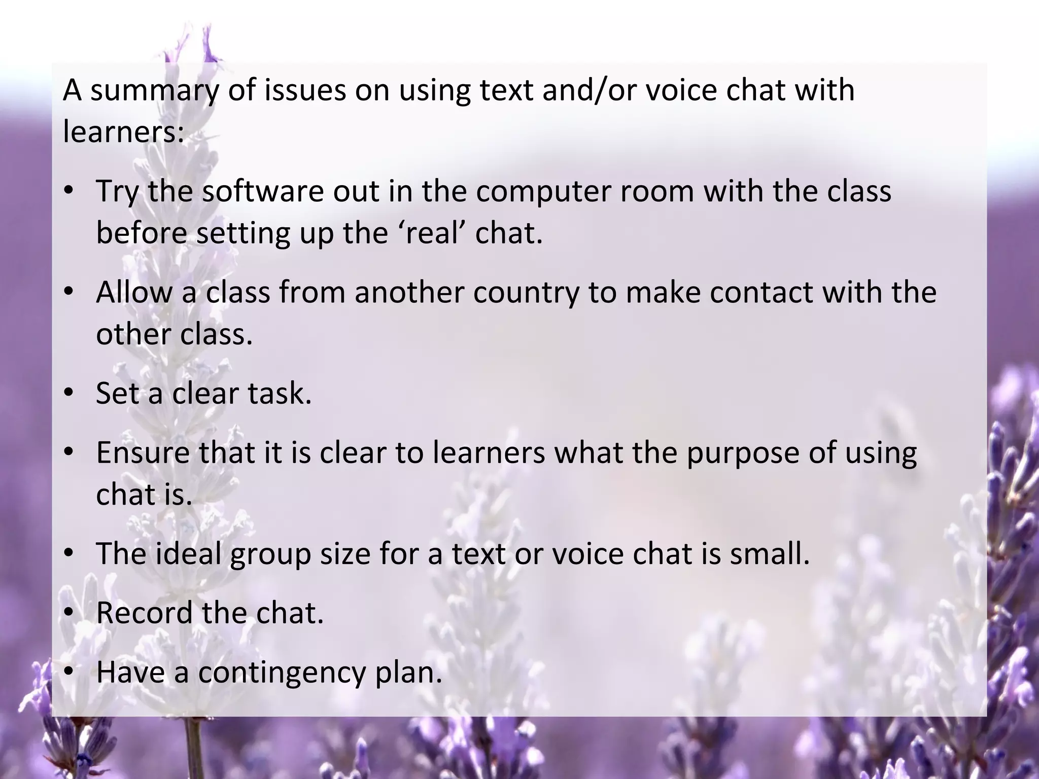 A summary of issues on using text and/or voice chat with
learners:
• Try the software out in the computer room with the class
before setting up the ‘real’ chat.
• Allow a class from another country to make contact with the
other class.
• Set a clear task.
• Ensure that it is clear to learners what the purpose of using
chat is.
• The ideal group size for a text or voice chat is small.
• Record the chat.
• Have a contingency plan.
 