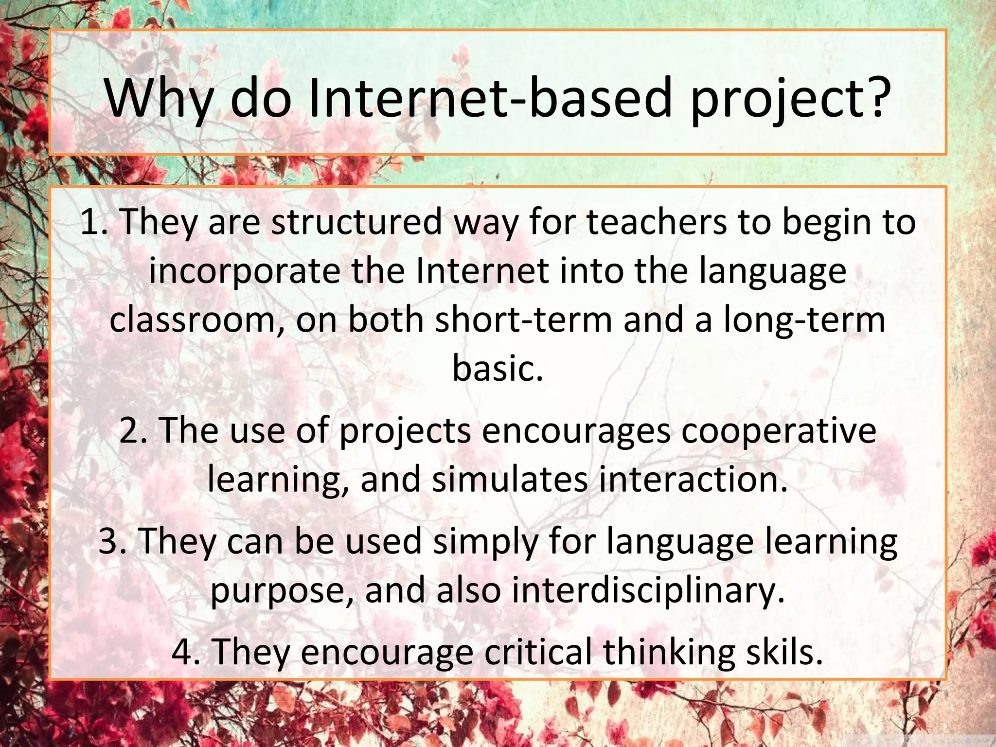 Why do Internet-based project?
1. They are structured way for teachers to begin to
incorporate the Internet into the language
classroom, on both short-term and a long-term
basic.
2. The use of projects encourages cooperative
learning, and simulates interaction.
3. They can be used simply for language learning
purpose, and also interdisciplinary.
4. They encourage critical thinking skils.
 