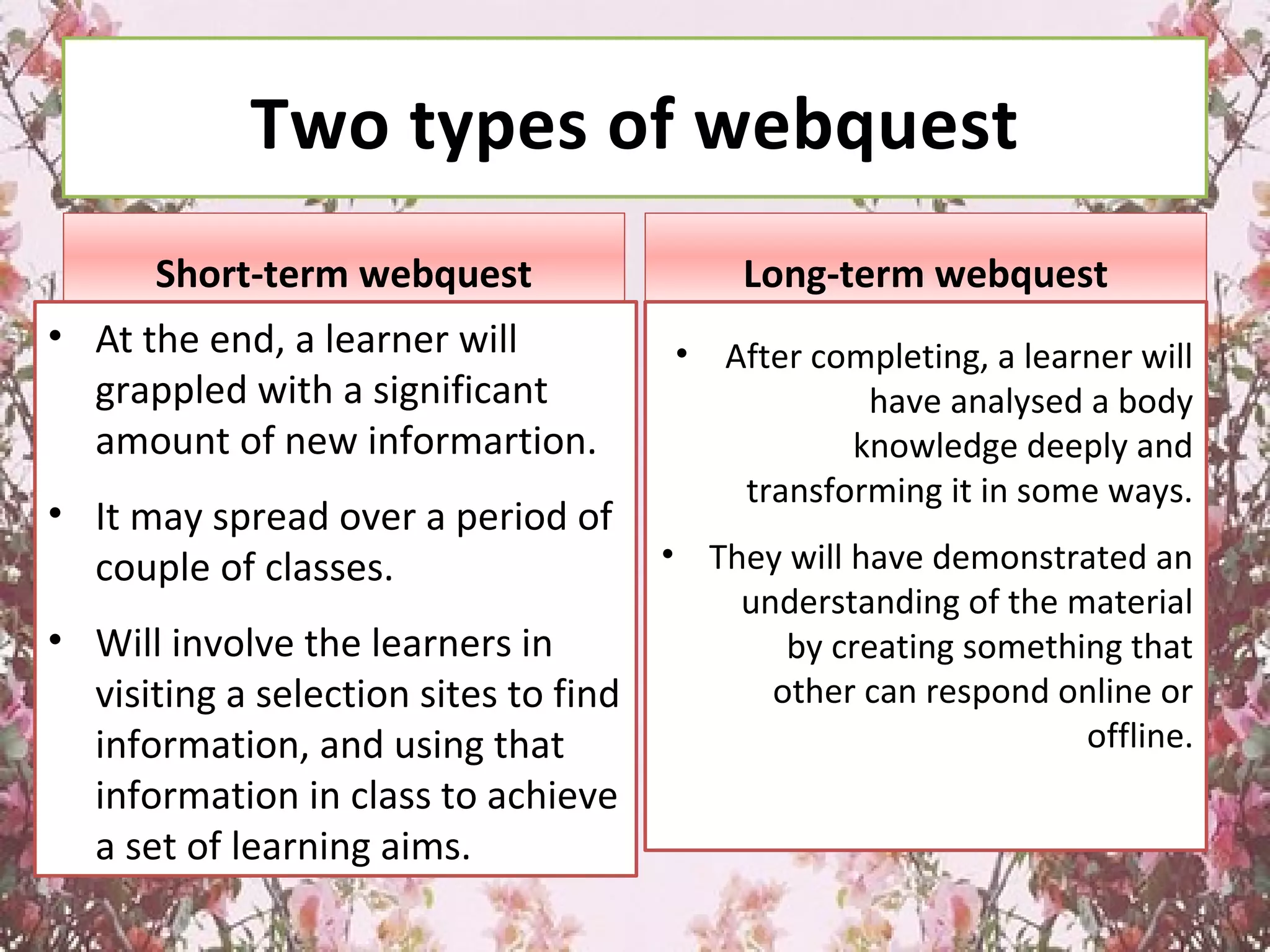 Two types of webquest
Short-term webquest
• At the end, a learner will
grappled with a significant
amount of new informartion.
• It may spread over a period of
couple of classes.
• Will involve the learners in
visiting a selection sites to find
information, and using that
information in class to achieve
a set of learning aims.
Long-term webquest
• After completing, a learner will
have analysed a body
knowledge deeply and
transforming it in some ways.
• They will have demonstrated an
understanding of the material
by creating something that
other can respond online or
offline.
 