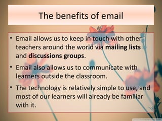 The benefits of email
• Email allows us to keep in touch with other
teachers around the world via mailing lists
and discussions groups.
• Email also allows us to communicate with
learners outside the classroom.
• The technology is relatively simple to use, and
most of our learners will already be familiar
with it.
 