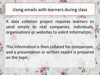 Using emails with learners during class
A data colletion project requires learners to
send emails to real companies, individuals,
organisations or websites to solicit information.
This information is then collated for comparison,
and a presentation or written report is prepared
on the topic.
 