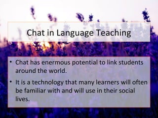 Chat in Language Teaching
• Chat has enermous potential to link students
around the world.
• It is a technology that many learners will often
be familiar with and will use in their social
lives.
 