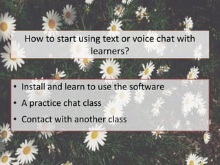 How to start using text or voice chat with
learners?
• Install and learn to use the software
• A practice chat class
• Contact with another class
 