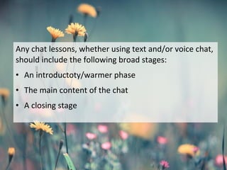 Any chat lessons, whether using text and/or voice chat,
should include the following broad stages:
• An introductoty/warmer phase
• The main content of the chat
• A closing stage
 