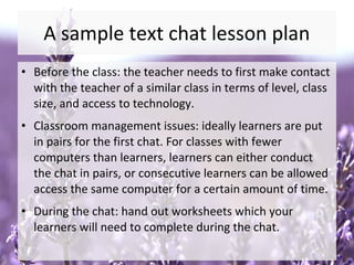 A sample text chat lesson plan
• Before the class: the teacher needs to first make contact
with the teacher of a similar class in terms of level, class
size, and access to technology.
• Classroom management issues: ideally learners are put
in pairs for the first chat. For classes with fewer
computers than learners, learners can either conduct
the chat in pairs, or consecutive learners can be allowed
access the same computer for a certain amount of time.
• During the chat: hand out worksheets which your
learners will need to complete during the chat.
 